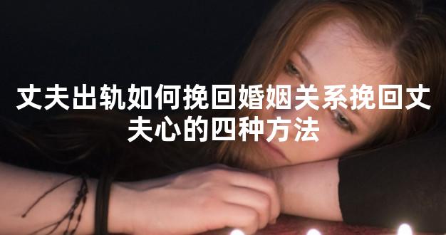 丈夫出轨如何挽回婚姻关系挽回丈夫心的四种方法