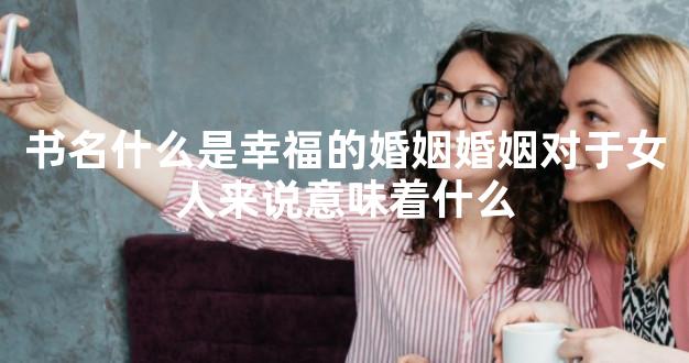 书名什么是幸福的婚姻婚姻对于女人来说意味着什么