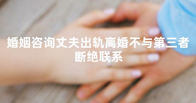 婚姻咨询丈夫出轨离婚不与第三者断绝联系
