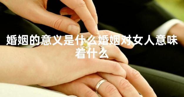 婚姻的意义是什么婚姻对女人意味着什么