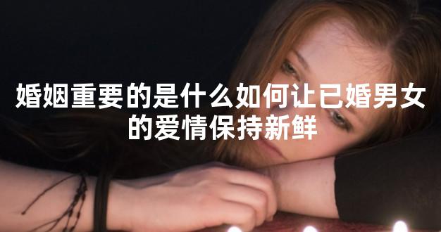 婚姻重要的是什么如何让已婚男女的爱情保持新鲜